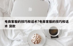 电商客服的技巧和话术?电商客服的技巧和话术 贷款