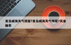青岛威海天气预报?青岛威海天气预报7天准确率