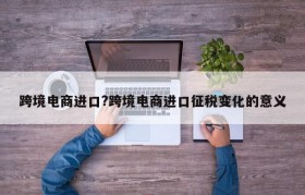 跨境电商进口?跨境电商进口征税变化的意义